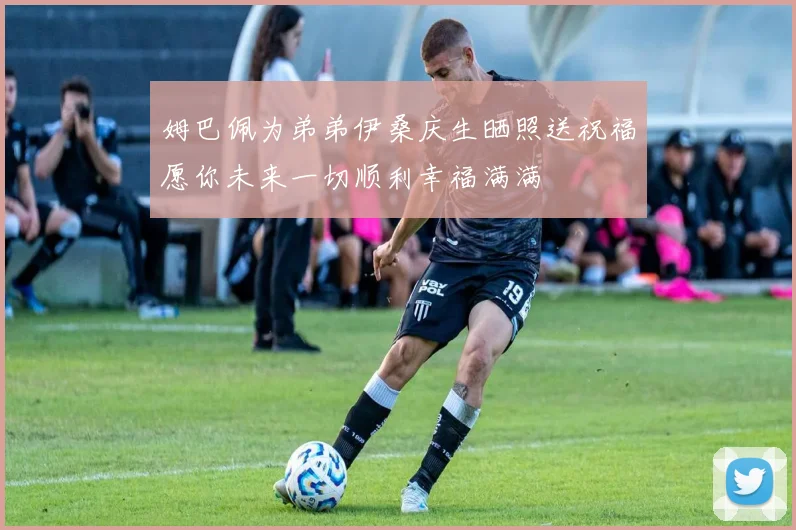 姆巴佩为弟弟伊桑庆生晒照送祝福愿你未来一切顺利幸福满满
