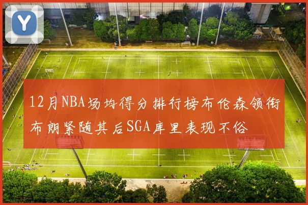 12月NBA场均得分排行榜布伦森领衔布朗紧随其后SGA库里表现不俗