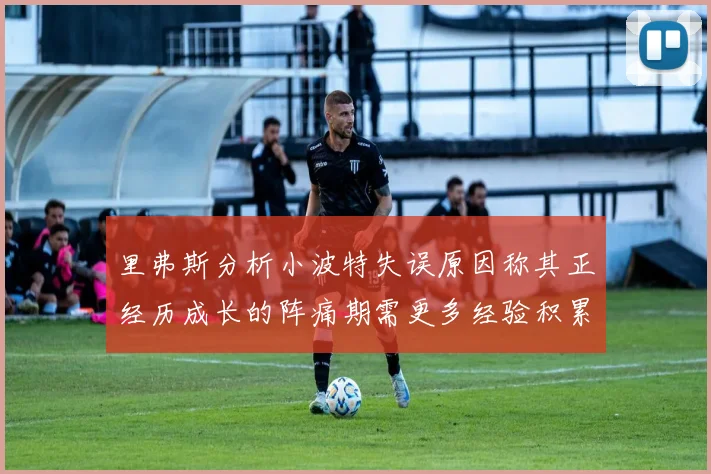 里弗斯分析小波特失误原因称其正经历成长的阵痛期需更多经验积累