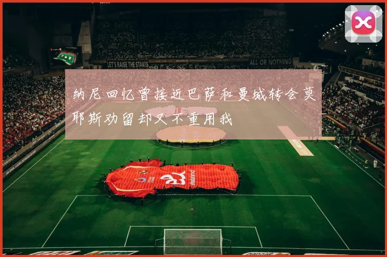 纳尼回忆曾接近巴萨和曼城转会莫耶斯劝留却又不重用我