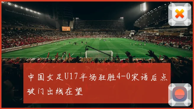 中国女足U17半场狂胜4-0宋语后点破门出线在望