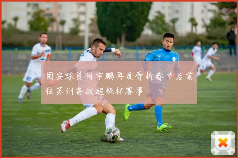 国安球员何宇鹏再度骨折春节后前往苏州备战超级杯赛事