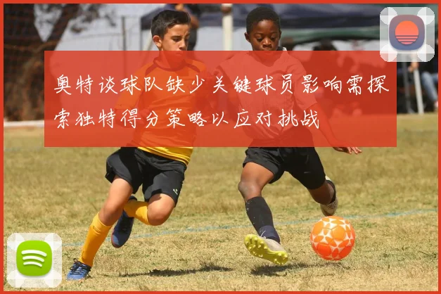 奥特谈球队缺少关键球员影响需探索独特得分策略以应对挑战