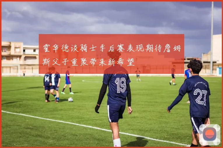 霍华德谈骑士季后赛表现期待詹姆斯父子重聚带来新希望