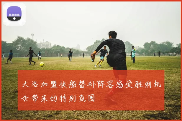 大洛加盟快船替补阵容感受胜利机会带来的特别氛围