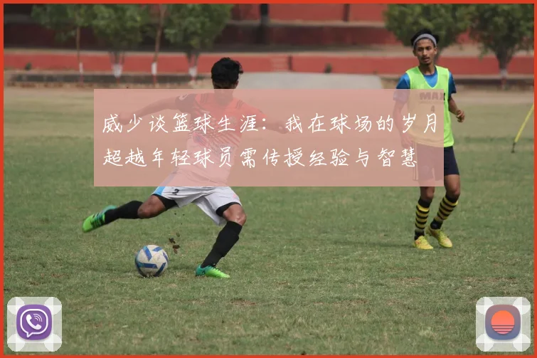威少谈篮球生涯：我在球场的岁月超越年轻球员需传授经验与智慧