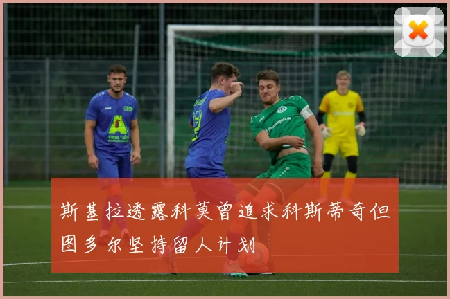 斯基拉透露科莫曾追求科斯蒂奇但图多尔坚持留人计划