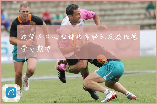 追梦五年心血铺路年轻队友接班愿景与期待