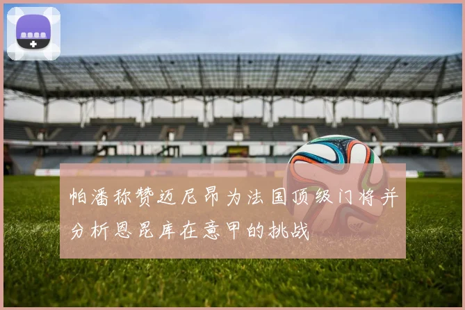 帕潘称赞迈尼昂为法国顶级门将并分析恩昆库在意甲的挑战