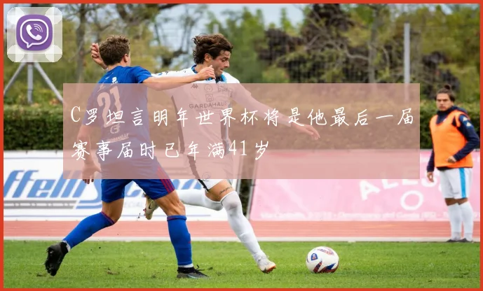 C罗坦言明年世界杯将是他最后一届赛事届时已年满41岁