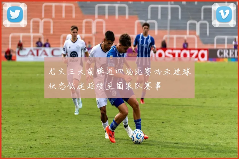 尤文三大前锋近四场比赛均未进球状态低迷延续至国家队赛事
