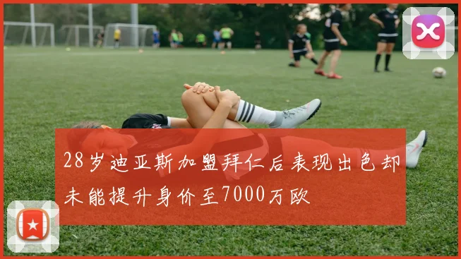 28岁迪亚斯加盟拜仁后表现出色却未能提升身价至7000万欧