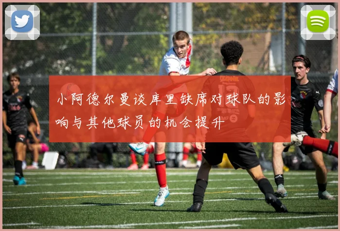 小阿德尔曼谈库里缺席对球队的影响与其他球员的机会提升