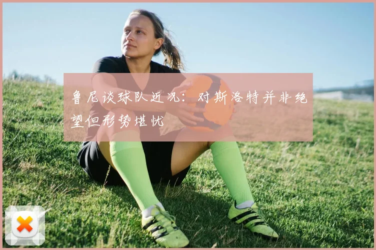 鲁尼谈球队近况：对斯洛特并非绝望但形势堪忧