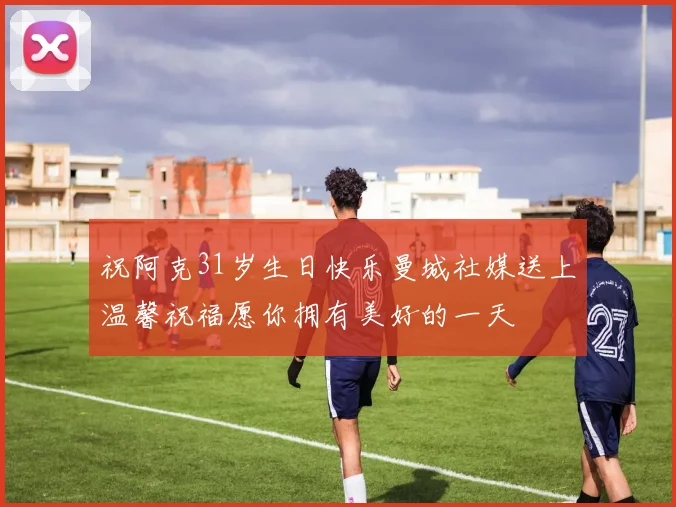 祝阿克31岁生日快乐曼城社媒送上温馨祝福愿你拥有美好的一天