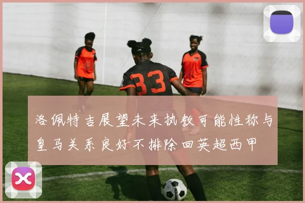 洛佩特吉展望未来执教可能性称与皇马关系良好不排除回英超西甲