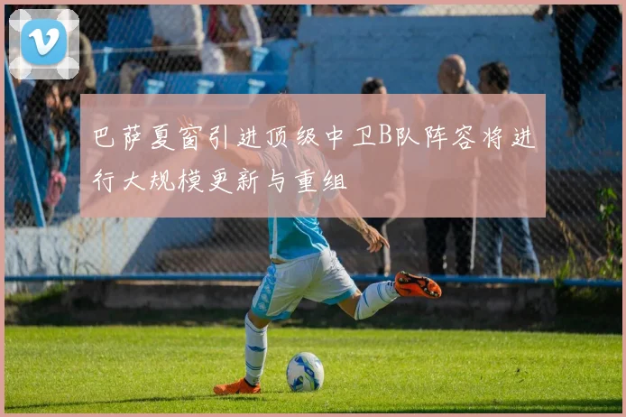 巴萨夏窗引进顶级中卫B队阵容将进行大规模更新与重组