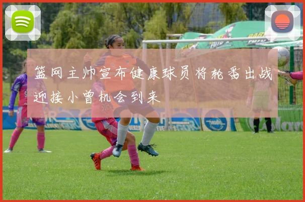 篮网主帅宣布健康球员将轮番出战迎接小曾机会到来