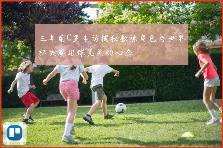 三年前C罗专访揭秘教练角色与世界杯决赛进球无关的心态